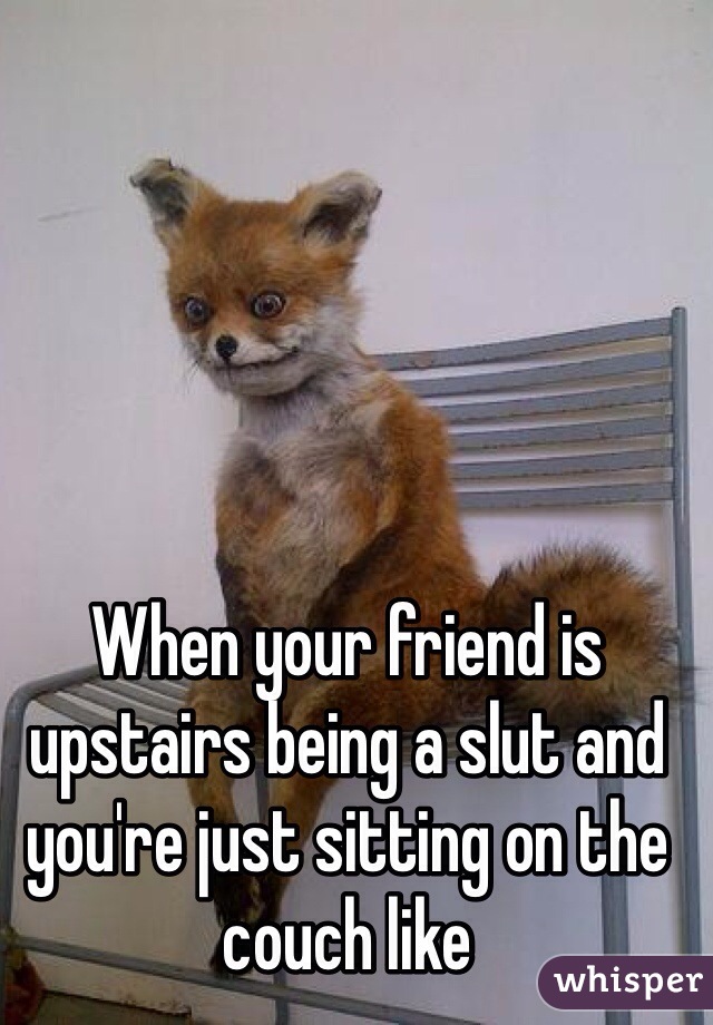 When your friend is upstairs being a slut and you're just sitting on the couch like