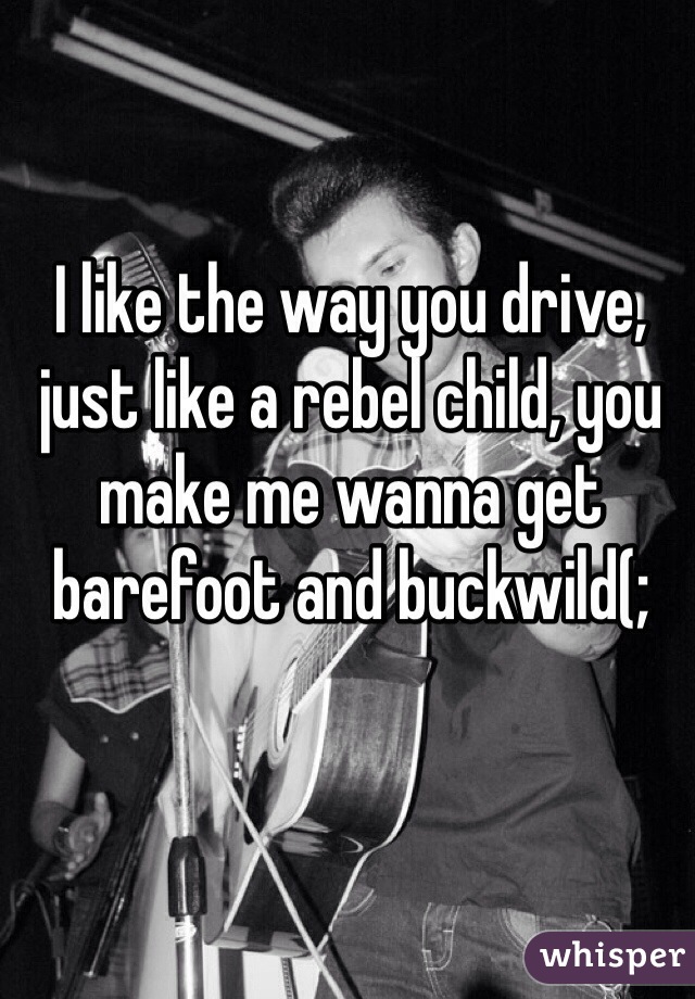 I like the way you drive, just like a rebel child, you make me wanna get barefoot and buckwild(;