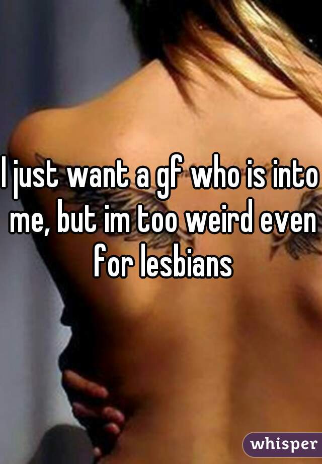 I just want a gf who is into me, but im too weird even for lesbians