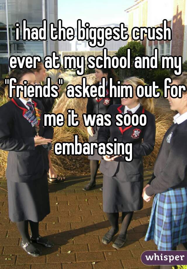 i had the biggest crush ever at my school and my "friends" asked him out for me it was sooo embarasing 