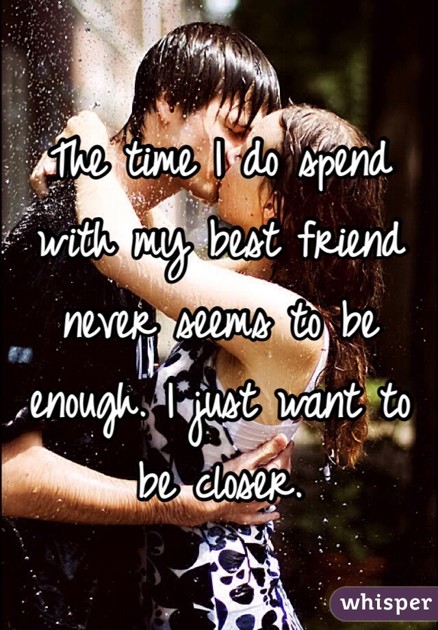 The time I do spend with my best friend never seems to be enough. I just want to be closer. 