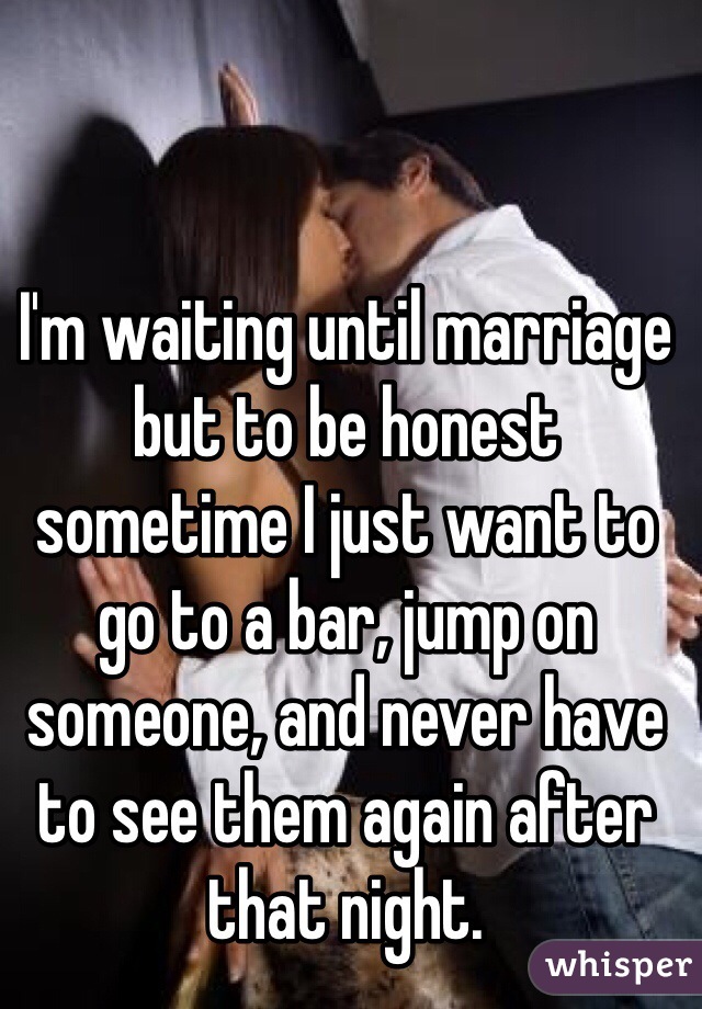 I'm waiting until marriage but to be honest sometime I just want to go to a bar, jump on someone, and never have to see them again after that night.