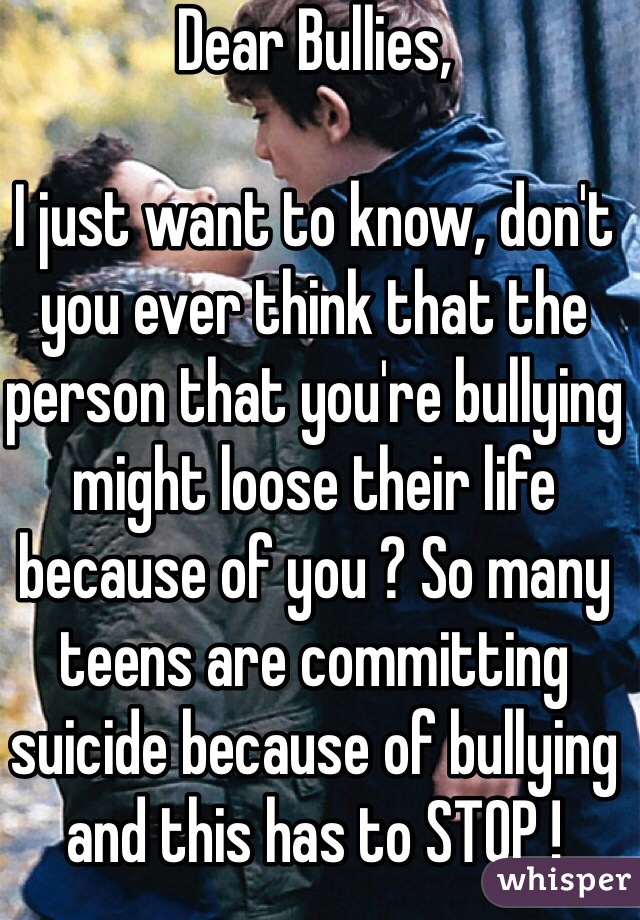 Dear Bullies,

I just want to know, don't you ever think that the person that you're bullying might loose their life because of you ? So many teens are committing suicide because of bullying and this has to STOP ! 