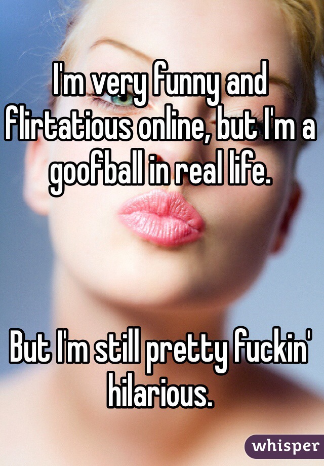 I'm very funny and flirtatious online, but I'm a goofball in real life.



But I'm still pretty fuckin' hilarious.