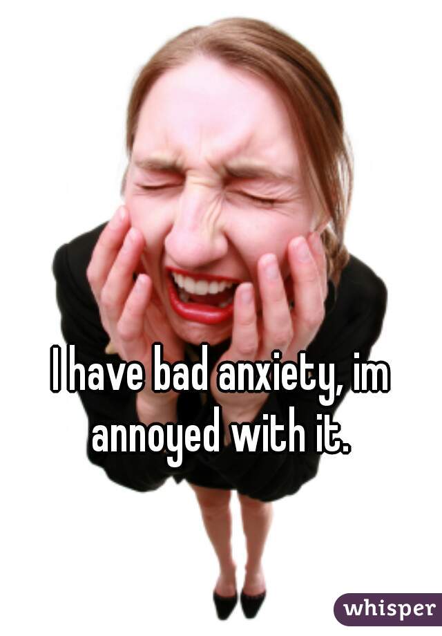 I have bad anxiety, im annoyed with it. 