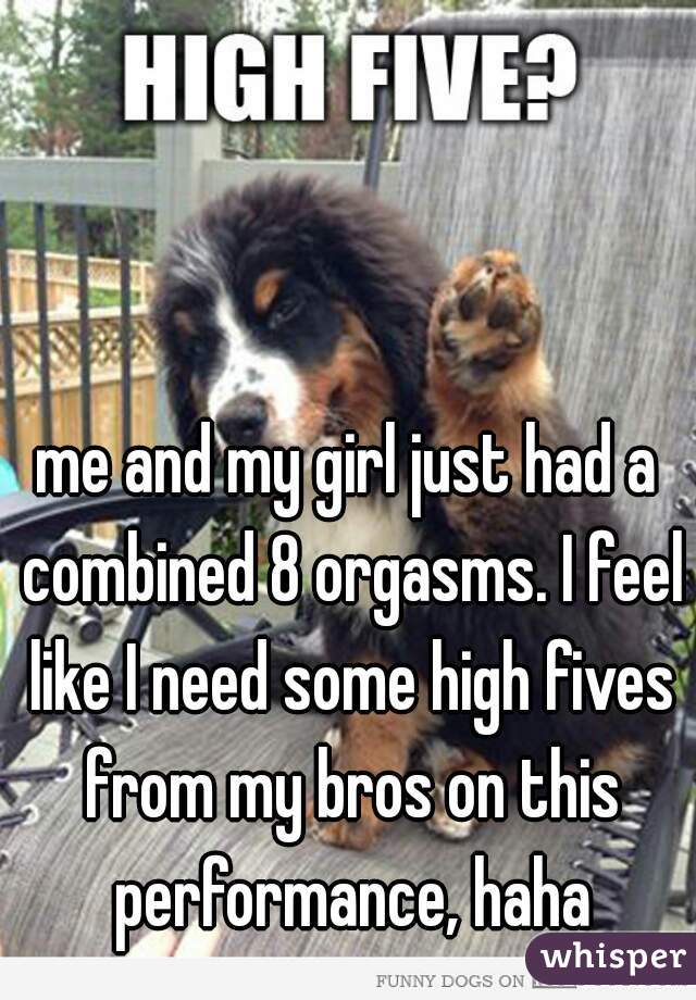 me and my girl just had a combined 8 orgasms. I feel like I need some high fives from my bros on this performance, haha