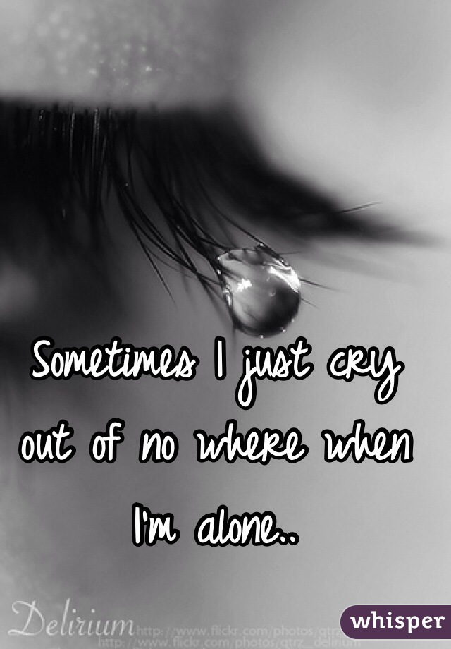 Sometimes I just cry out of no where when I'm alone..