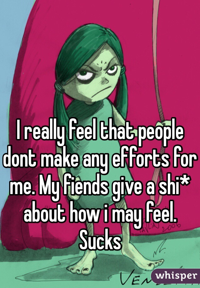 I really feel that people dont make any efforts for me. My fiends give a shi* about how i may feel. Sucks