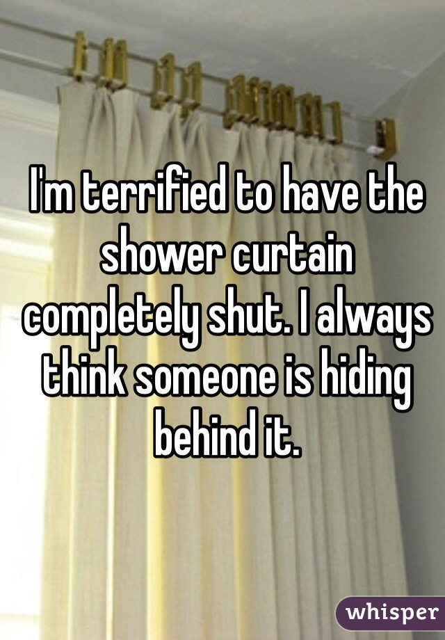 I'm terrified to have the shower curtain completely shut. I always think someone is hiding behind it. 