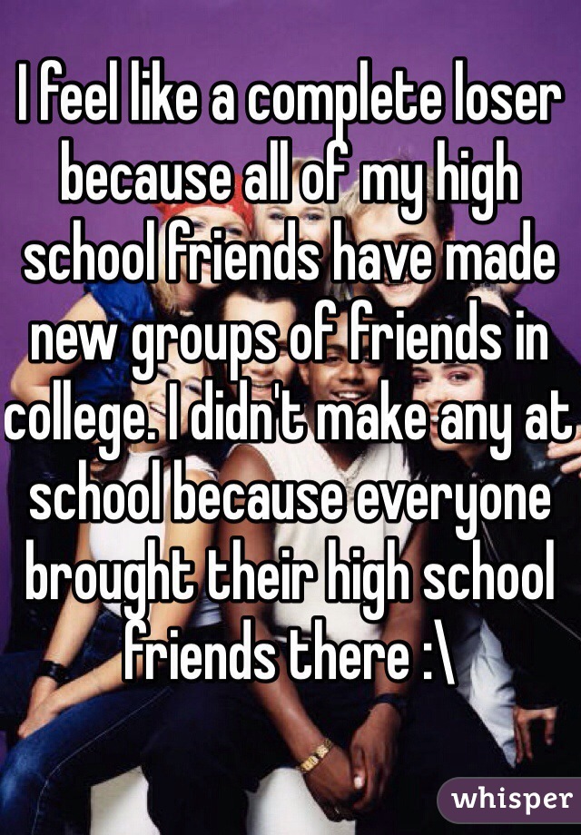 I feel like a complete loser because all of my high school friends have made new groups of friends in college. I didn't make any at school because everyone brought their high school friends there :\