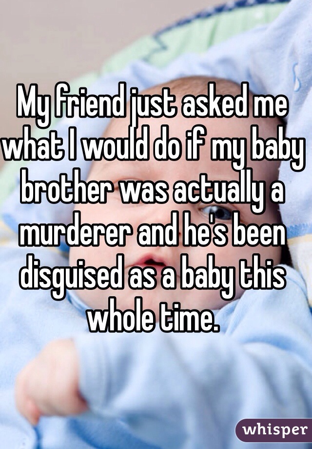 My friend just asked me what I would do if my baby brother was actually a murderer and he's been disguised as a baby this whole time.