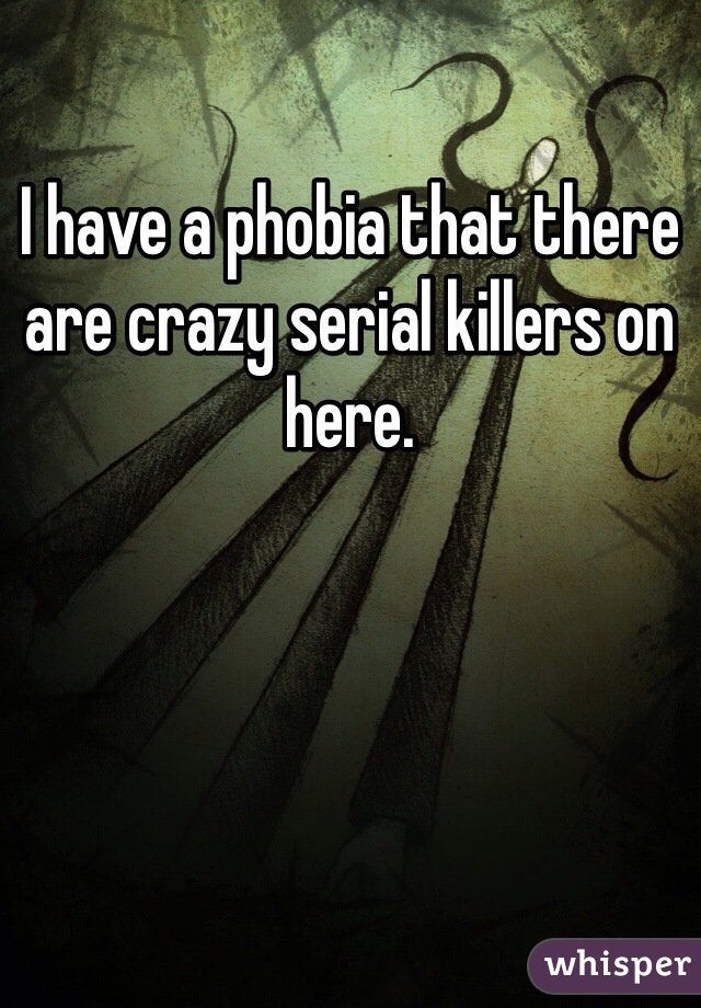 I have a phobia that there are crazy serial killers on here.