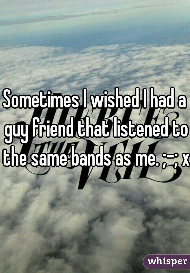 Sometimes I wished I had a guy friend that listened to the same bands as me. ;-; xD
