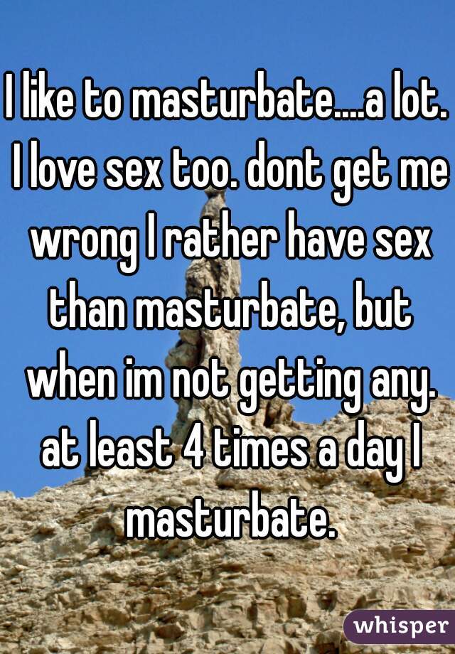 I like to masturbate....a lot. I love sex too. dont get me wrong I rather have sex than masturbate, but when im not getting any. at least 4 times a day I masturbate.