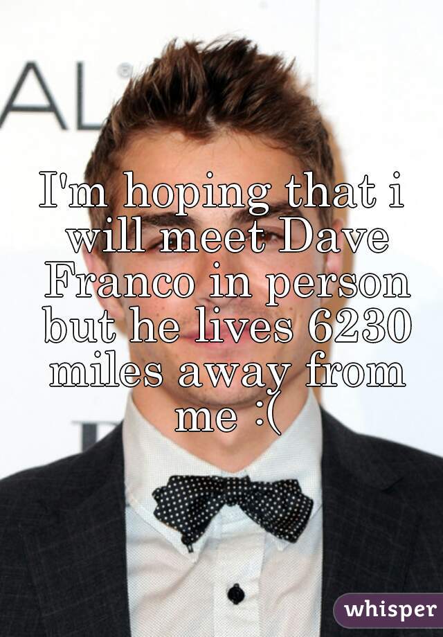 I'm hoping that i will meet Dave Franco in person but he lives 6230 miles away from me :(