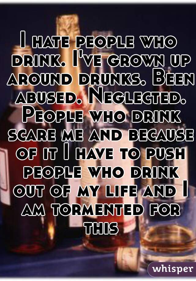 I hate people who drink. I've grown up around drunks. Been abused. Neglected. People who drink scare me and because of it I have to push people who drink out of my life and I am tormented for this