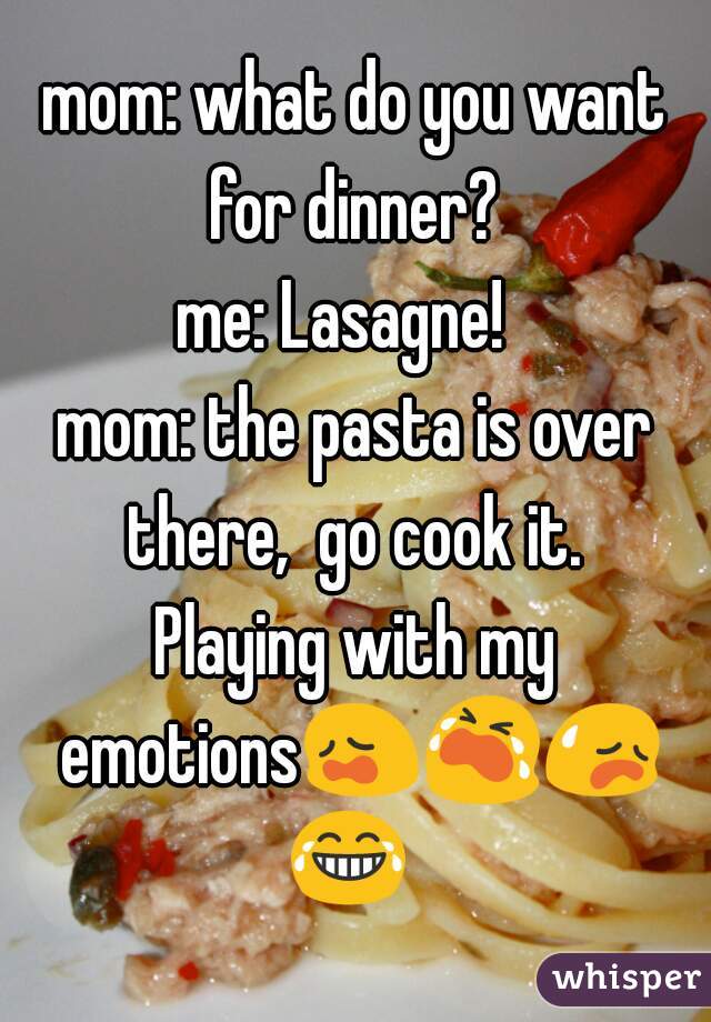 mom: what do you want for dinner? 
me: Lasagne!  
mom: the pasta is over there,  go cook it. 
Playing with my emotions😩😭😥😂 