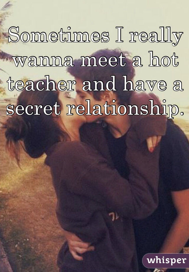 Sometimes I really wanna meet a hot teacher and have a secret relationship.