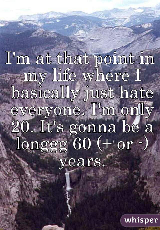 I'm at that point in my life where I basically just hate everyone. I'm only 20. It's gonna be a longgg 60 (+ or -) years.