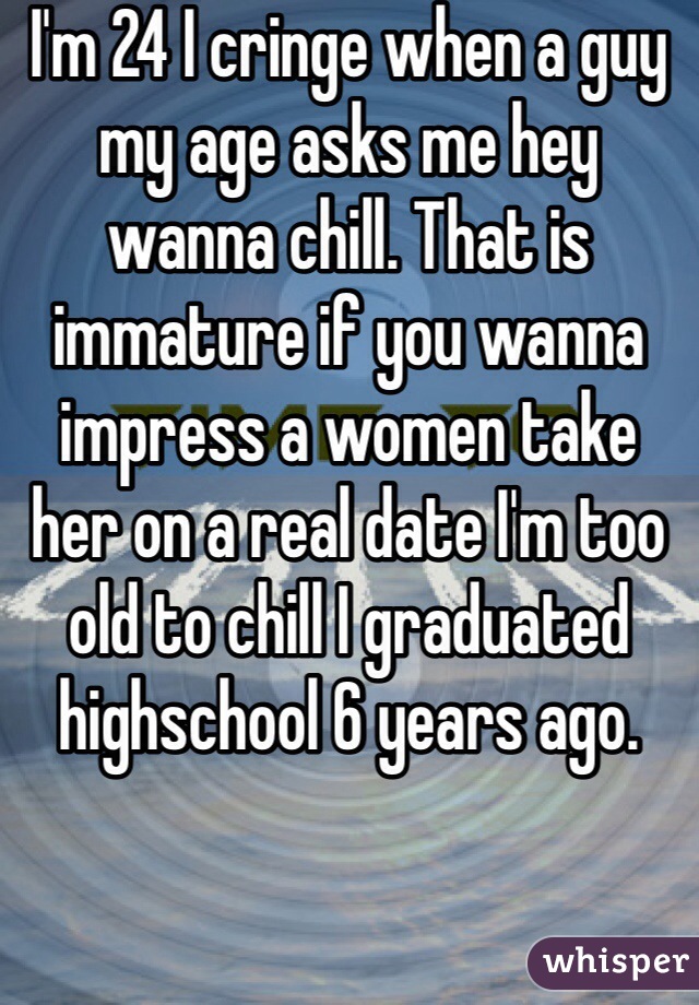 I'm 24 I cringe when a guy my age asks me hey wanna chill. That is immature if you wanna impress a women take her on a real date I'm too old to chill I graduated highschool 6 years ago. 