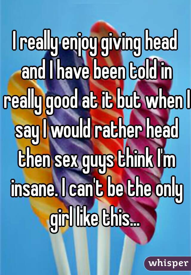 I really enjoy giving head and I have been told in really good at it but when I say I would rather head then sex guys think I'm insane. I can't be the only girl like this... 