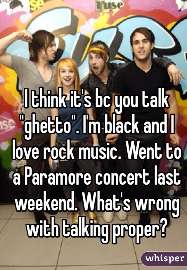 I think it's bc you talk "ghetto". I'm black and I love rock music. Went to a Paramore concert last weekend. What's wrong with talking proper?  