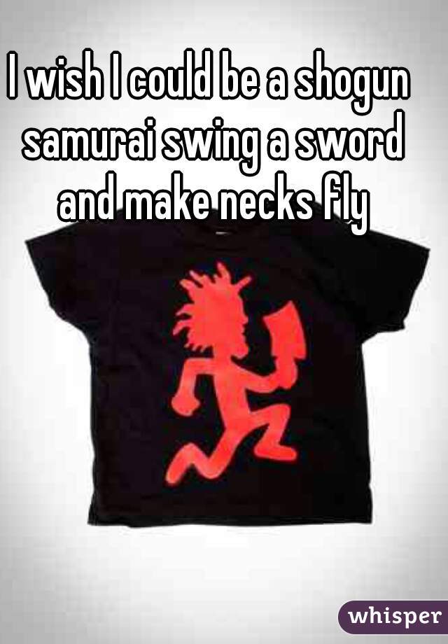 I wish I could be a shogun samurai swing a sword and make necks fly
