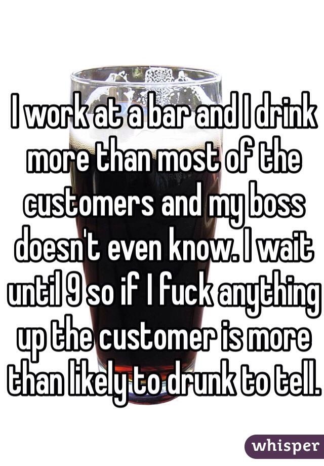 I work at a bar and I drink more than most of the customers and my boss doesn't even know. I wait until 9 so if I fuck anything up the customer is more than likely to drunk to tell.