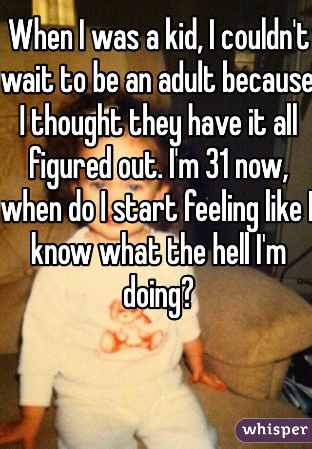 When I was a kid, I couldn't wait to be an adult because I thought they have it all figured out. I'm 31 now, when do I start feeling like I know what the hell I'm doing?