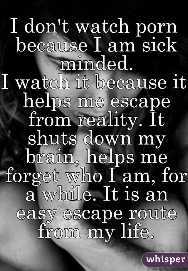 I don't watch porn because I am sick minded.
I watch it because it helps me escape from reality. It shuts down my brain, helps me forget who I am, for a while. It is an easy escape route from my life.
