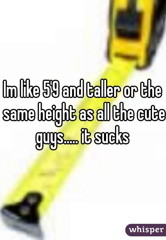 Im like 5'9 and taller or the same height as all the cute guys..... it sucks 