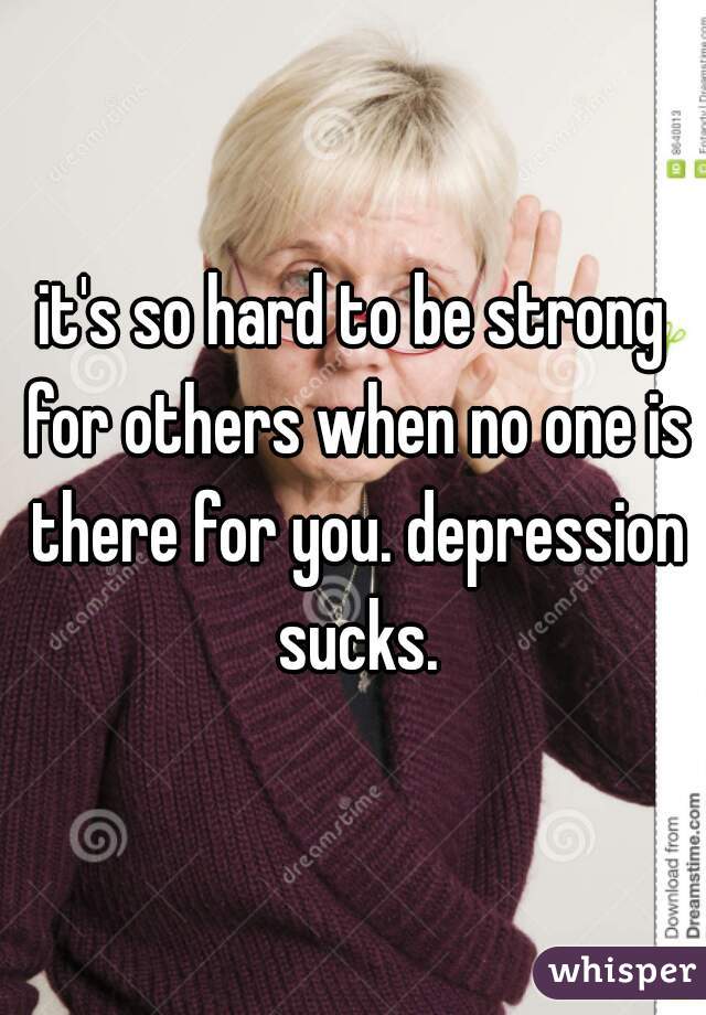 it's so hard to be strong for others when no one is there for you. depression sucks.