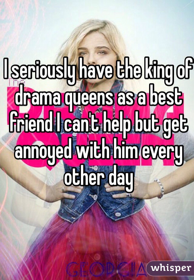 I seriously have the king of drama queens as a best friend I can't help but get annoyed with him every other day