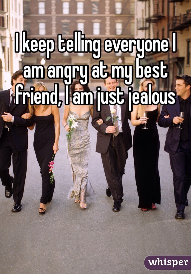 I keep telling everyone I am angry at my best friend, I am just jealous 