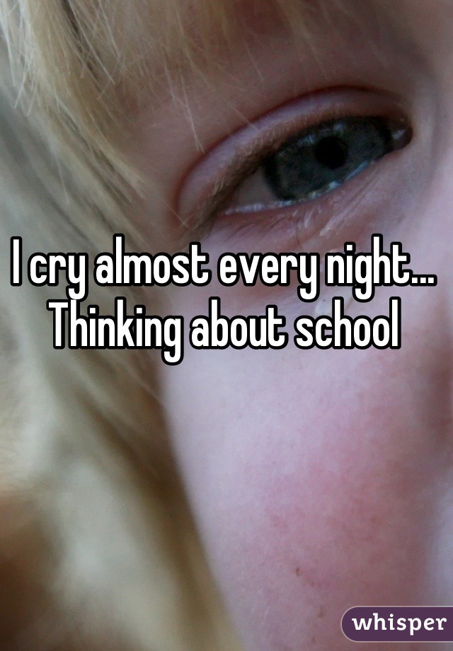 I cry almost every night...
Thinking about school