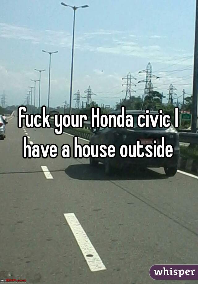 fuck your Honda civic I have a house outside 