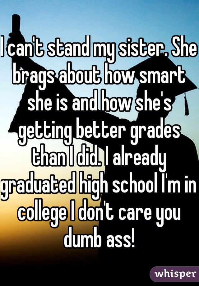 I can't stand my sister. She brags about how smart she is and how she's getting better grades than I did. I already graduated high school I'm in college I don't care you dumb ass! 