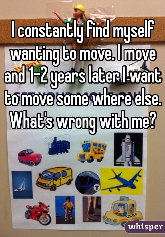 I constantly find myself wanting to move. I move and 1-2 years later I want to move some where else. What's wrong with me? 