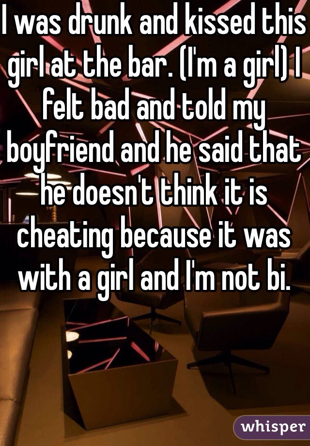 I was drunk and kissed this girl at the bar. (I'm a girl) I felt bad and told my boyfriend and he said that he doesn't think it is cheating because it was with a girl and I'm not bi. 