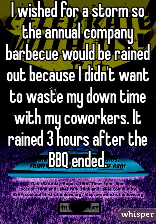 I wished for a storm so the annual company barbecue would be rained out because I didn't want to waste my down time with my coworkers. It rained 3 hours after the BBQ ended. 