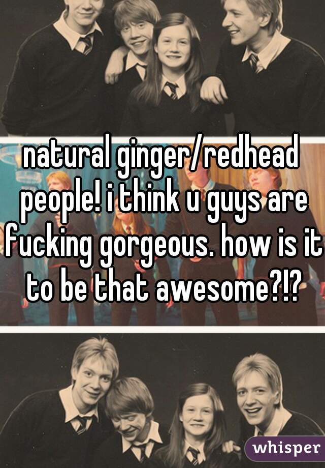 natural ginger/redhead people! i think u guys are fucking gorgeous. how is it to be that awesome?!?