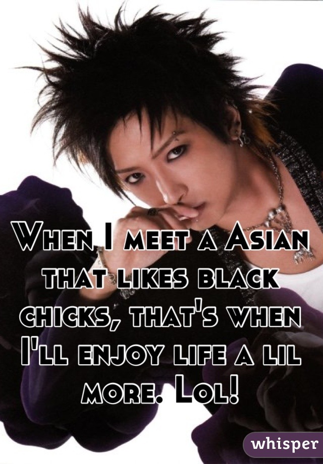 When I meet a Asian that likes black chicks, that's when I'll enjoy life a lil more. Lol!