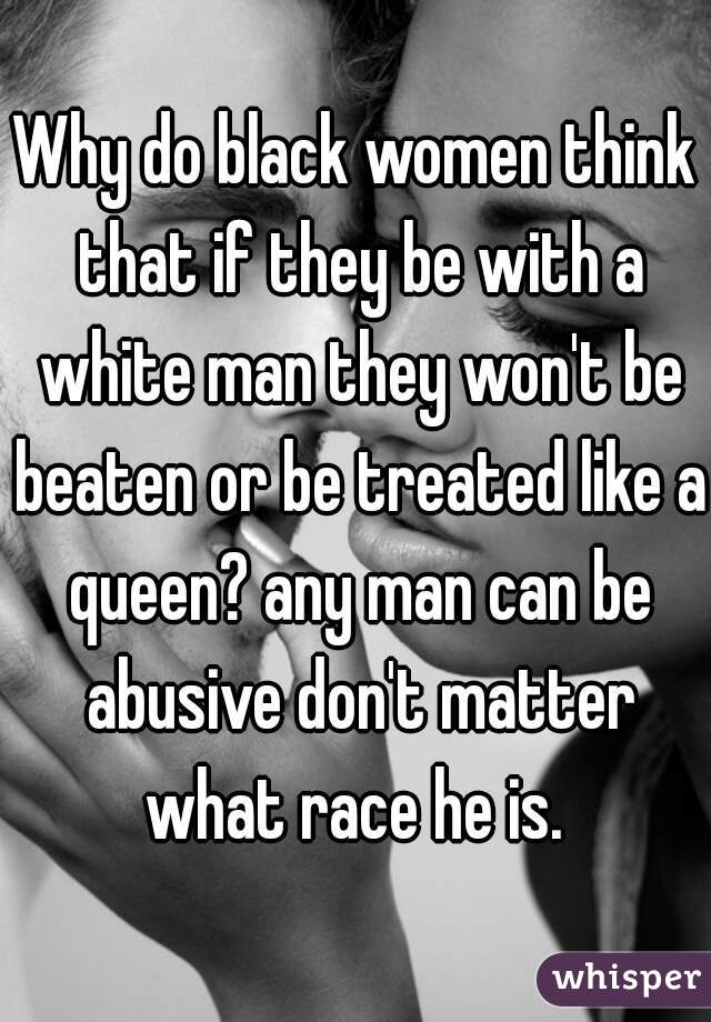 Why do black women think that if they be with a white man they won't be beaten or be treated like a queen? any man can be abusive don't matter what race he is. 