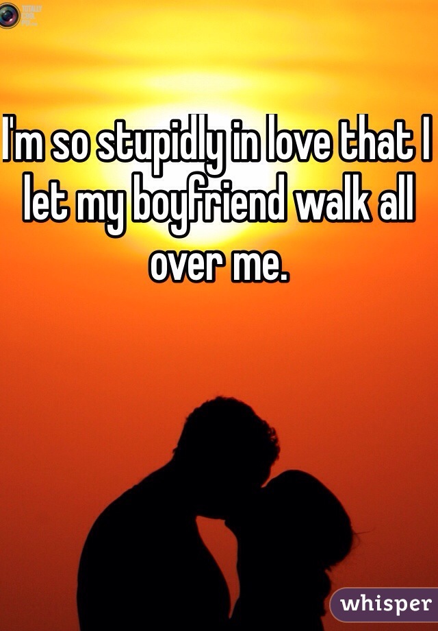 I'm so stupidly in love that I let my boyfriend walk all over me. 
