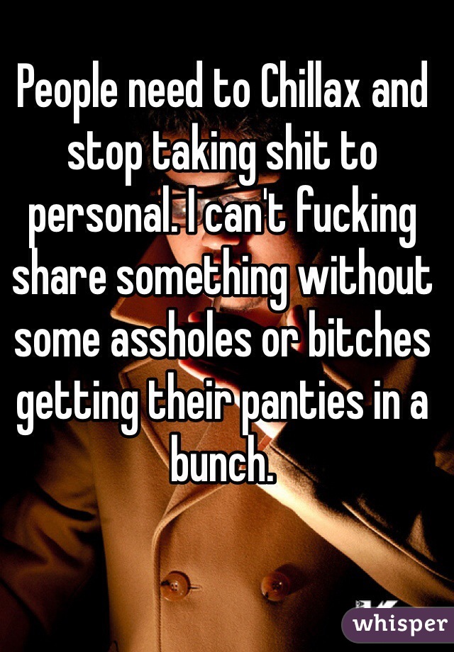 People need to Chillax and stop taking shit to personal. I can't fucking share something without some assholes or bitches getting their panties in a bunch. 