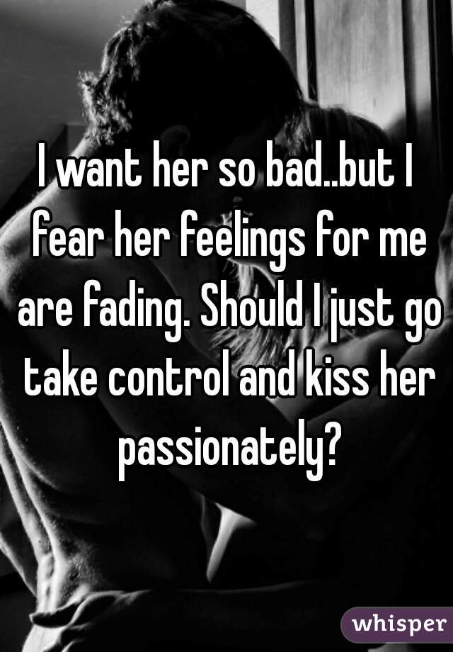 I want her so bad..but I fear her feelings for me are fading. Should I just go take control and kiss her passionately?