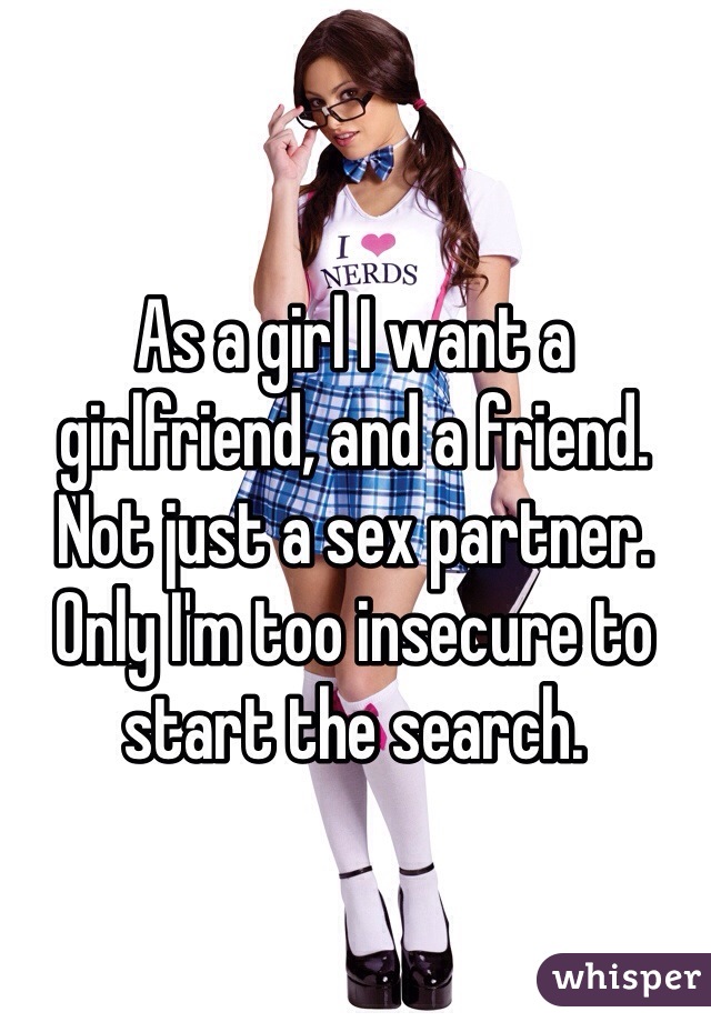As a girl I want a girlfriend, and a friend. Not just a sex partner. 
Only I'm too insecure to start the search.