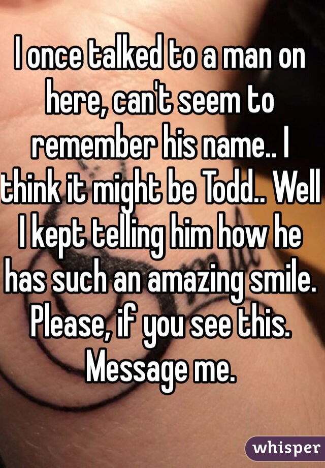 I once talked to a man on here, can't seem to remember his name.. I think it might be Todd.. Well I kept telling him how he has such an amazing smile. Please, if you see this. Message me. 
