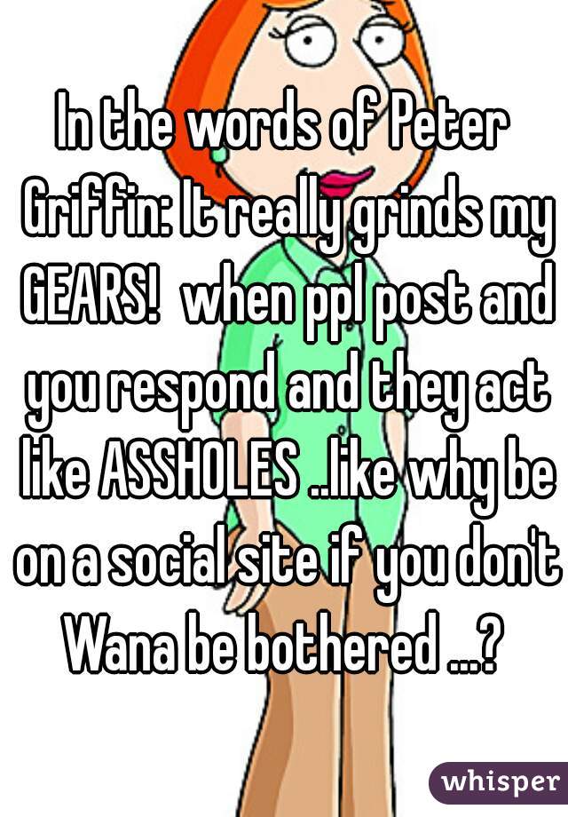 In the words of Peter Griffin: It really grinds my GEARS!  when ppl post and you respond and they act like ASSHOLES ..like why be on a social site if you don't Wana be bothered ...? 