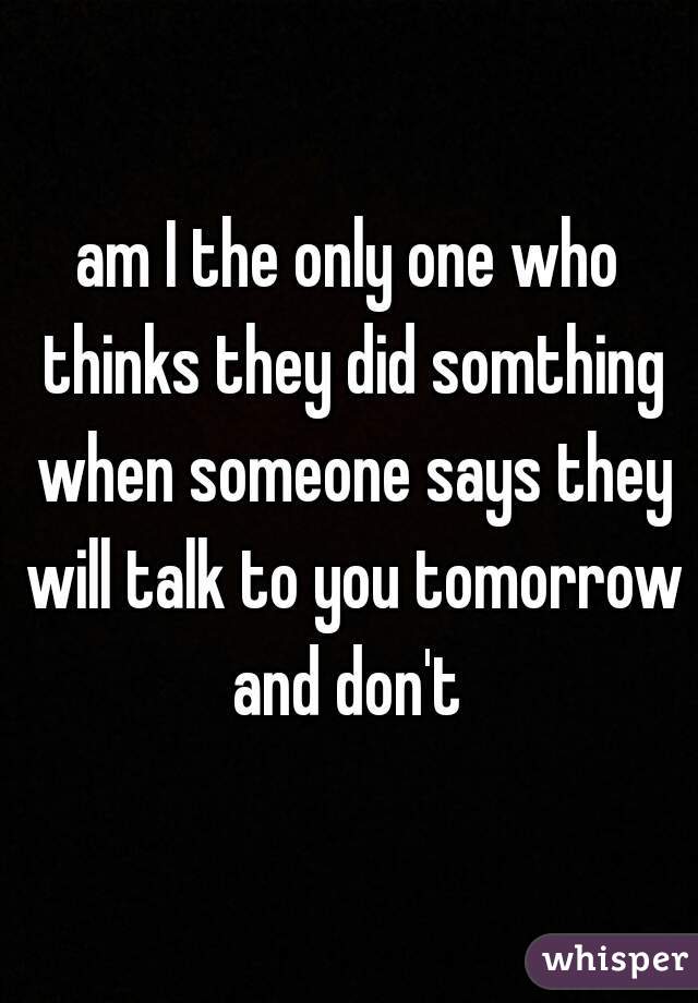 am I the only one who thinks they did somthing when someone says they will talk to you tomorrow and don't 